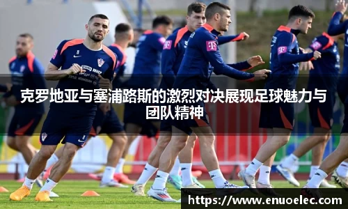 克罗地亚与塞浦路斯的激烈对决展现足球魅力与团队精神