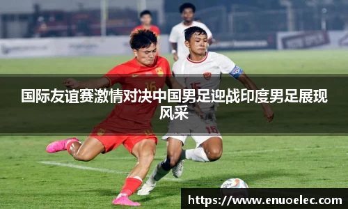 国际友谊赛激情对决中国男足迎战印度男足展现风采